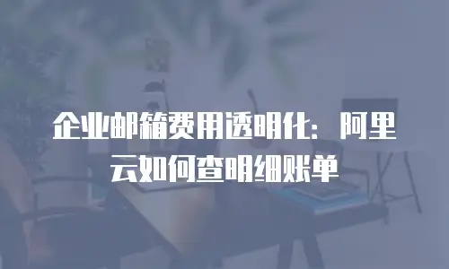 企业邮箱费用透明化：阿里云如何查明细账单