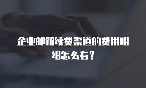 企业邮箱续费渠道的费用明细怎么看？