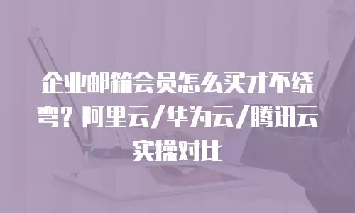 企业邮箱会员怎么买才不绕弯？阿里云/华为云/腾讯云实操对比