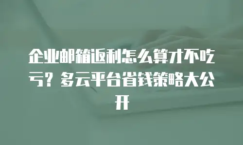 企业邮箱返利怎么算才不吃亏?多云平台省钱策略大公开