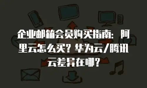 企业邮箱会员购买指南：阿里云怎么买？华为云/腾讯云差异在哪？