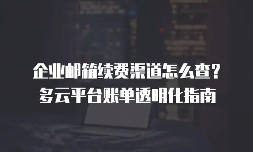 企业邮箱续费渠道怎么查?多云平台账单透明化指南