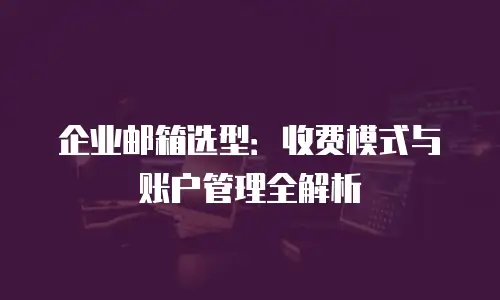 企业邮箱选型:收费模式与账户管理全解析