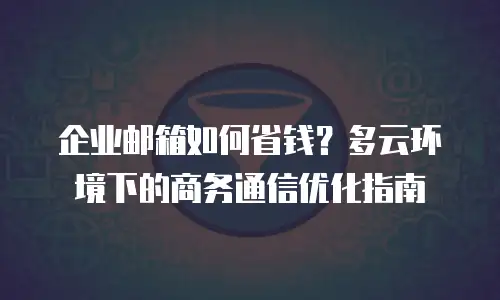 企业邮箱如何省钱？多云环境下的商务通信优化指南