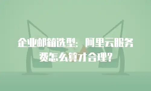 企业邮箱选型:阿里云服务费怎么算才合理?