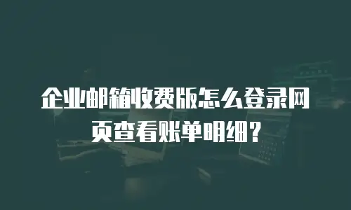 企业邮箱收费版怎么登录网页查看账单明细？