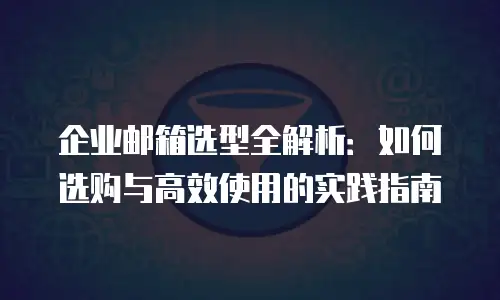 企业邮箱选型全解析：如何选购与高效使用的实践指南
