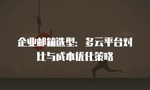 企业邮箱选型:多云平台对比与成本优化策略
