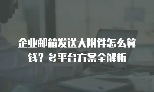 企业邮箱发送大附件怎么算钱?多平台方案全解析