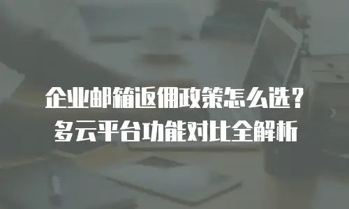 企业邮箱返佣政策怎么选？多云平台功能对比全解析