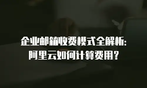 企业邮箱收费模式全解析：阿里云如何计算费用？
