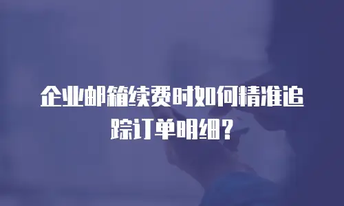 企业邮箱续费时如何精准追踪订单明细？