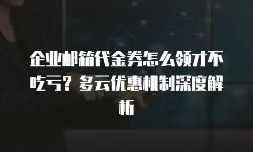 企业邮箱代金券怎么领才不吃亏？多云优惠机制深度解析