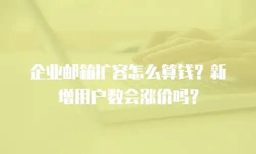 企业邮箱扩容怎么算钱？新增用户数会涨价吗？
