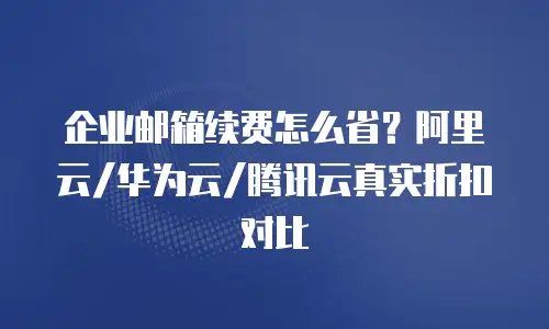 企业邮箱续费怎么省?阿里云/华为云/腾讯云真实折扣对比