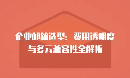 企业邮箱选型:费用透明度与多云兼容性全解析