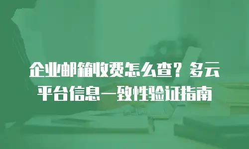 企业邮箱收费怎么查?多云平台信息一致性验证指南