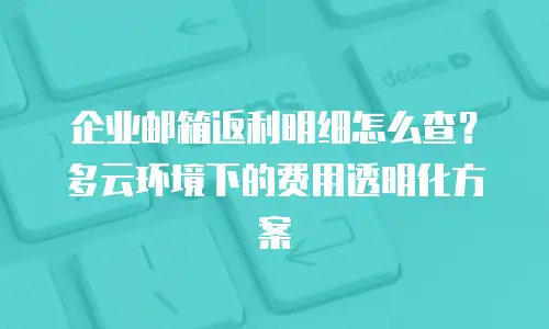 企业邮箱返利明细怎么查？多云环境下的费用透明化方案