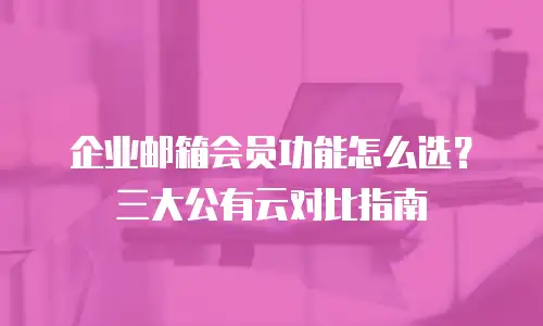 企业邮箱会员功能怎么选？三大公有云对比指南