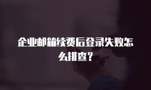 企业邮箱续费后登录失败怎么排查?