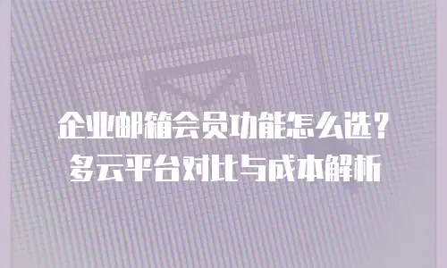 企业邮箱会员功能怎么选？多云平台对比与成本解析