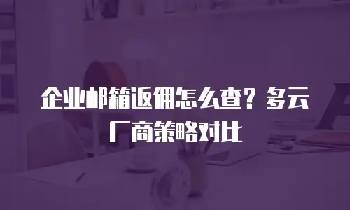 企业邮箱返佣怎么查？多云厂商策略对比