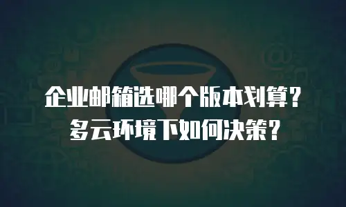 企业邮箱选哪个版本划算？多云环境下如何决策？