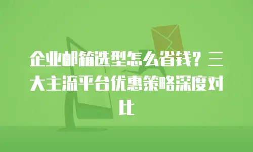 企业邮箱选型怎么省钱？三大主流平台优惠策略深度对比