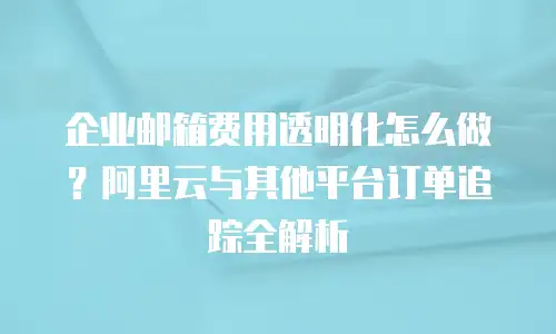 企业邮箱费用透明化怎么做？阿里云与其他平台订单追踪全解析
