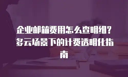 企业邮箱费用怎么查明细?多云场景下的计费透明化指南