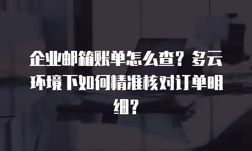 企业邮箱账单怎么查?多云环境下如何精准核对订单明细?