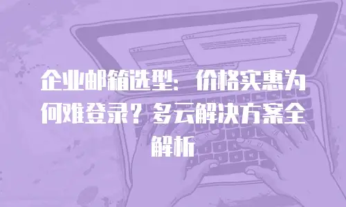 企业邮箱选型：价格实惠为何难登录？多云解决方案全解析