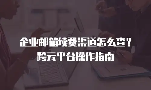 企业邮箱续费渠道怎么查？跨云平台操作指南
