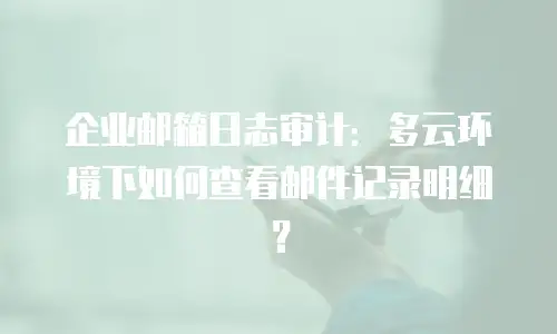 企业邮箱日志审计:多云环境下如何查看邮件记录明细?