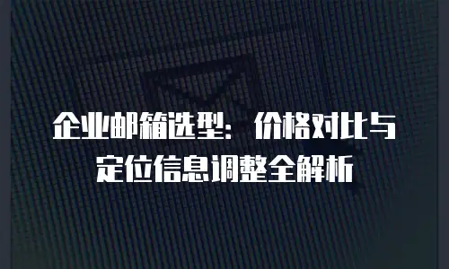 企业邮箱选型：价格对比与定位信息调整全解析