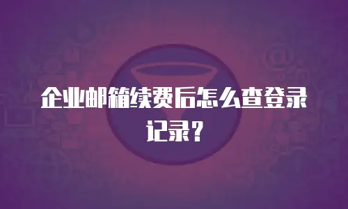 企业邮箱续费后怎么查登录记录?