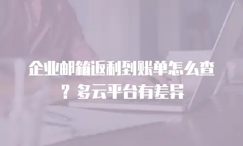 企业邮箱返利到账单怎么查？多云平台有差异