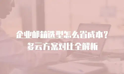 企业邮箱选型怎么省成本？多云方案对比全解析