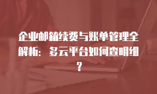 企业邮箱续费与账单管理全解析：多云平台如何查明细？