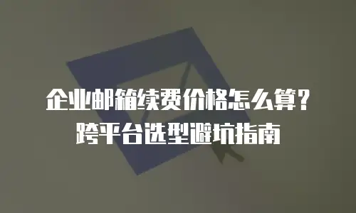 企业邮箱续费价格怎么算？跨平台选型避坑指南