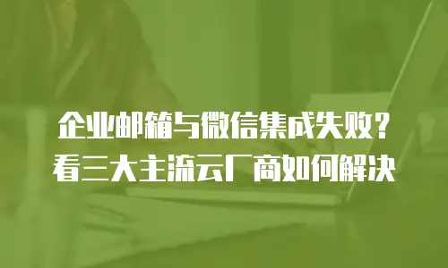企业邮箱与微信集成失败?看三大主流云厂商如何解决
