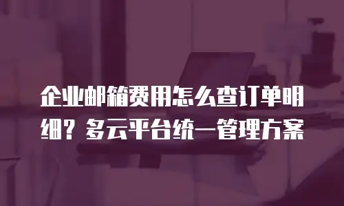 企业邮箱费用怎么查订单明细?多云平台统一管理方案