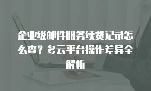 企业级邮件服务续费记录怎么查?多云平台操作差异全解析