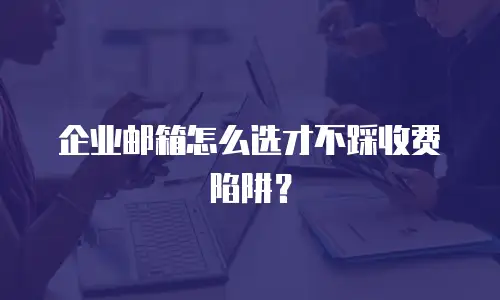 企业邮箱怎么选才不踩收费陷阱？