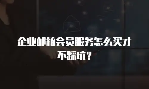 企业邮箱会员服务怎么买才不踩坑？