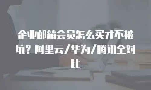 企业邮箱会员怎么买才不被坑?阿里云/华为/腾讯全对比