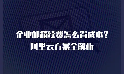 企业邮箱续费怎么省成本？阿里云方案全解析