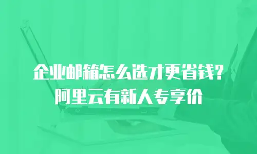 企业邮箱怎么选才更省钱？阿里云有新人专享价