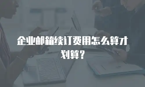 企业邮箱续订费用怎么算才划算?