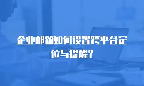 企业邮箱如何设置跨平台定位与提醒？